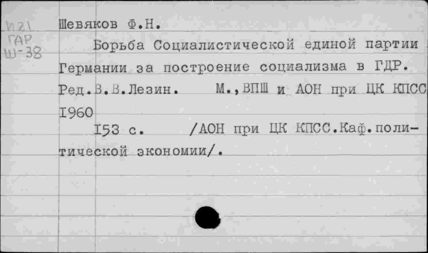 ﻿А'1 г\_	Шевяков Ф.Н.
гдР ц 1- 1О	Борьба Социалистической единой партии
	Германии за построение социализма в ГДР.
	Ред.В.В.Лезин.	М.,ВПШ и ДОН при ЦК КПСС
	Т9й0
	
	153 с.	/ДОН при ЦК КПСС.Каф.поли-
	тической экономии/.
	
	
	
	ЧИР
		